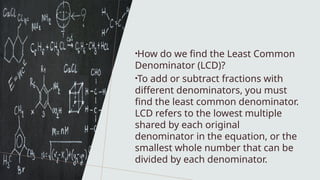 •How do we find the Least Common
Denominator (LCD)?
•To add or subtract fractions with
different denominators, you must
find the least common denominator.
LCD refers to the lowest multiple
shared by each original
denominator in the equation, or the
smallest whole number that can be
divided by each denominator.
 