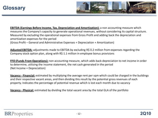 BRProperties 2Q10
Glossary
EBITDA (Earnings Before Income, Tax, Depreciation and Amortization): a non accounting measure which
measures the Company’s capacity to generate operational revenues, without considering its capital structure.
Measured by excluding the operational expenses from Gross Profit and adding back the depreciation and
amortization expenses for the period
(Gross Profit – General and Administrative Expenses + Depreciation + Amortization)
Adjusted EBITDA: adjustments made to EBITDA by excluding R$ 0.2 million from expenses regarding the
Company stock option plan, along with R$ 1.1 million in employee bonus provisions
FFO (Funds From Operations): non accounting measure, which adds back depreciation to net income in order
to determine, utilizing the income statement, the net cash generated in the period
(Net Income + Depreciation)
Vacancy - Financial: estimated by multiplying the average rent per sqm which could be charged in the buildings
and their respective vacant areas, and then dividing this result by the potential gross revenues of each
property. Indicates the percentage of potential revenue which is lost each month due to vacancy
Vacancy - Physical: estimated by dividing the total vacant area by the total GLA of the portfolio
- 12 -
 