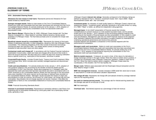 JPMORGAN CHASE & CO.

GLOSSARY OF TERMS
ACH: Automated Clearing House.
Allowance for loan losses to total loans: Represents period-end Allowance for loan
losses divided by retained loans.
Average managed assets: Refers to total assets on the Firm's Consolidated Balance
Sheets plus credit card receivables that have been securitized and removed from the Firm's
Consolidated Balance Sheets, for periods ended prior to the January 1, 2010, adoption of
new FASB guidance requiring the consolidation of the Firm-sponsored credit card
securitization trusts.
Bear Stearns Merger: Effective May 30, 2008, JPMorgan Chase merged with The Bear
Stearns Companies Inc. (“Bear Stearns”) and Bear Stearns became a wholly-owned
subsidiary of JPMorgan Chase. The final total purchase price to complete the merger was
$1.5 billion.
Beneficial interest issued by consolidated VIEs: Represents the interest of third-party
holders of debt/equity securities, or other obligations, issued by VIEs that JPMorgan Chase
consolidates. The underlying obligations of the VIEs consist of short-term borrowings,
commercial paper and long-term debt. The related assets consist of trading assets,
available-for-sale securities, loans and other assets.
Contractual credit card charge-off: In accordance with the Federal Financial Institutions
Examination Council policy, credit card loans are charged off by the end of the month in
which the account becomes 180 days past due or within 60 days from receiving notification
about a specific event (e.g., bankruptcy of the borrower), whichever is earlier.
Corporate/Private Equity: Includes Private Equity, Treasury and Chief Investment Office,
and Corporate Other, which includes other centrally managed expense and discontinued
operations.

JPMorgan Chase's internal risk ratings: Generally correspond to the following ratings as
defined by Standard & Poor's / Moody's: Investment-Grade: AAA / Aaa to BBB- / Baa3;
Noninvestment-Grade: BB+ / Ba1 and below.
Investment-grade: An indication of credit quality based on JPMorgan Chase’s internal risk
assessment system. “Investment-grade” generally represents a risk profile similar to a rating
of a “BBB-”/“Baa3” or better, as defined by independent rating agencies.
Managed basis: A non-GAAP presentation of financial results that includes
reclassifications to present revenue on a fully taxable-equivalent basis, and for periods
ended prior to the January 1, 2010, adoption of new accounting guidance relating to the
accounting for the transfer of financial assets and the consolidation of VIEs related to credit
card securitizations. Management uses this non-GAAP financial measure at the segment
level, because it believes this provides information to enable investors to understand the
underlying operational performance and trends of the particular
business segment and facilitates a comparison of the business segment with the
performance of competitors.
Managed credit card receivables: Refers to credit card receivables on the Firm’s
Consolidated Balance Sheets plus credit card receivables that have been securitized and
removed from the Firm’s Consolidated Balance Sheets, for periods ended prior to the
January 1, 2010, adoption of new guidance requiring the consolidation of the Firmsponsored credit card securitization trusts.
Mark-to-market exposure: A measure, at a point in time, of the value of a derivative or
foreign exchange contract in the open market. When the mark-to-market value is positive, it
indicates the counterparty owes JPMorgan Chase and, therefore, creates a credit risk for
the Firm. When the mark-to-market value is negative, JPMorgan Chase owes the
counterparty; in this situation, the Firm has liquidity risk.

Credit card securitizations: For periods ended prior to the January 1, 2010, adoption of
new guidance relating to the accounting for the transfer of financial assets and the
consolidation of VIEs, Card Services’ results were presented on a “managed” basis that
assumed that credit card loans that had been securitized and sold in accordance with U.S.
GAAP remained on the Consolidated Balance Sheets and that earnings on the securitized
loans were classified in the same manner as the earnings on retained loans recorded on
the Consolidated Balance Sheets. “Managed” results excluded the impact of credit card
securitizations on total net revenue, the provision for credit losses, net charge-offs and loan
receivables. Securitization did not change reported net income; however, it did affect the
classification of items on the Consolidated Statements of Income and Consolidated Balance
Sheets.

Merger costs: Reflects costs associated with the Washington Mutual transaction and the
Bear Stearns merger in 2008.

FASB: Financial Accounting Standards Board.

NM: Not meaningful.

Interests in purchased receivables: Represents an ownership interest in cash flows of an
underlying pool of receivables transferred by a third-party seller into a bankruptcy-remote
entity, generally a trust.

Overhead ratio: Noninterest expense as a percentage of total net revenue.

MSR risk management revenue: Includes changes in MSR asset fair value due to inputs
or assumptions in model and derivative valuation adjustments.
Net charge-off ratio: Represents net charge-offs (annualized) divided by average retained
loans for the reporting period.
Net yield on interest-earning assets: The average rate for interest-earning assets less
the average rate paid for all sources of funds.

Page 43

 