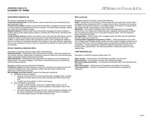 JPMORGAN CHASE & CO.

GLOSSARY OF TERMS

INVESTMENT BANKING (IB)

RFS (continued)

IB’s revenue comprises the following:
Investment banking fees include advisory, equity underwriting, bond underwriting and
loan syndication fees.
Fixed income markets primarily include client and portfolio management revenue related
to market-making across global fixed income markets, including foreign exchange, interest
rate, credit and commodities markets.
Equities markets primarily include client and portfolio management revenue related to
market-making across global equity products, including cash instruments, derivatives and
convertibles.
Credit portfolio revenue includes net interest income, fees and loan sale activity, as well
as gains or losses on securities received as part of a loan restructuring, for IB’s credit
portfolio. Credit portfolio revenue also includes the results of risk management related to
the Firm’s lending and derivative activities, and changes in the credit valuation adjustment,
which is the component of the fair value of a derivative that reflects the credit quality of the
counterparty.

Mortgage origination channels comprise the following:
Retail – Borrowers who are buying or refinancing a home through direct contact with a
mortgage banker employed by the Firm using a branch office, the Internet or by phone.
Borrowers are frequently referred to a mortgage banker by a banker in a Chase branch,
real estate brokers, home builders or other third parties.
Wholesale – A third-party mortgage broker refers loan applications to a mortgage
banker at the Firm. Brokers are independent loan originators that specialize in finding
and counseling borrowers but do not provide funding for loans. The Firm exited the
broker channel during 2008.
Correspondent – Banks, thrifts, other mortgage banks and other financial institutions
that sell closed loans to the Firm.
Correspondent negotiated transactions ("CNT") – These transactions occur when
mid- to large-sized mortgage lenders, banks and bank-owned mortgage companies sell
servicing to the Firm on an as-originated basis, and exclude purchased bulk servicing
transactions. These transactions supplement traditional production channels and
provide growth opportunities in the servicing portfolio in stable and periods of rising
interest rates.

RETAIL FINANCIAL SERVICES (RFS)
Description of selected business metrics within Retail Banking:
Personal bankers – Retail branch office personnel who acquire, retain and expand new
and existing customer relationships by assessing customer needs and recommending and
selling appropriate banking products and services.
Sales specialists – Retail branch office personnel who specialize in the marketing of a
single product, including mortgages, investments, and business banking, by partnering
with the personal bankers.
Mortgage banking revenue comprises the following:
Production revenue includes net gains or losses on originations and sales of prime and
subprime mortgage loans, other production-related fees and losses related to the
repurchase of previously-sold loans.
Net mortgage servicing revenue includes the following components:
a) Operating revenue comprises:
•
all gross income earned from servicing third-party mortgage loans, including
stated service fees, excess service fees, late fees and other ancillary fees;
and
•
modeled servicing portfolio runoff (or time decay).
b) Risk management comprises:
•
changes in MSR asset fair value due to market-based inputs, such as
interest rates and volatility, as well as updates to assumptions used in the
MSR valuation model; and
•
derivative valuation adjustments and other, which represents changes in the
fair value of derivative instruments used to offset the impact of changes in
the market-based inputs to the MSR valuation model.

CARD SERVICES (CS)
Description of selected business metrics within CS:
Sales volume – Dollar amount of cardmember purchases, net of returns.
Open accounts – Cardmember accounts with charging privileges.
Merchant acquiring business – A business that processes bank card transactions for
merchants.
Bank card volume – Dollar amount of transactions processed for merchants.
Total transactions – Number of transactions and authorizations processed for
merchants.

Page 45

 