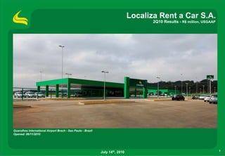 Localiza Rent a Car S.A.
                                                                                      2Q10 Results - R$ million, USGAAP




Guarulhos International Airport Brach - Sao Paulo - Brazil
Opened: 06/11/2010




                                                             July 14th, 2010                                              1
 