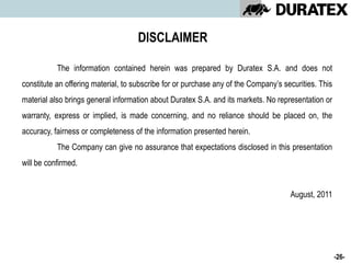 DISCLAIMER

           The information contained herein was prepared by Duratex S.A. and does not
constitute an offering material, to subscribe for or purchase any of the Company’s securities. This
material also brings general information about Duratex S.A. and its markets. No representation or
warranty, express or implied, is made concerning, and no reliance should be placed on, the
accuracy, fairness or completeness of the information presented herein.
           The Company can give no assurance that expectations disclosed in this presentation
will be confirmed.


                                                                                     August, 2011




                                                                                                      -26-
 