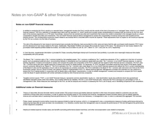 Notes on non GAAP & other financial measures
non-GAAP
Notes on non-GAAP financial measures
1.

In addition to analyzing the Firm’s results on a reported basis, management reviews the Firm’s results and the results of the lines of business on a “managed” basis, which is a non-GAAP
financial measure. The Firm’s definition of managed basis starts with the reported U.S. GAAP results and includes certain reclassifications to present total net revenue for the Firm (and
each of the business segments) on a FTE basis. Accordingly, revenue from tax-exempt securities and investments that receive tax credits is presented in the managed results on a basis
comparable to taxable securities and investments. This non-GAAP financial measure allows management to assess the comparability of revenue arising from both taxable and taxexempt sources. The corresponding income tax impact related to tax-exempt items is recorded within income tax expense. These adjustments have no impact on net income as reported
by the Firm as a whole or by the lines of business.

2.

The ratio of the allowance for loan losses to end-of-period loans excludes the following: loans accounted for at fair value and loans held-for-sale; purchased credit-impaired (“PCI”) loans;
(
)
and the allowance for loan losses related to PCI loans. Additionally, Real Estate Portfolios net charge-offs exclude the impact of PCI loans. The allowance for loan losses related to the
purchased credit-impaired portfolio totaled $4.9 billion, $4.9 billion and $2.8 billion at June 30, 2011, March 31, 2011, and June 30, 2010, respectively.

3.

In Card Services, supplemental information is provided for Chase, excluding Washington Mutual and Commercial Card portfolios, to provide more meaningful measures that enable
comparability with prior periods.

4.

The Basel I Tier 1 common ratio is Tier 1 common divided by risk-weighted assets. Tier 1 common is defined as Tier 1 capital less elements of Tier 1 capital not in the form of common
y
g
p
p
equity, such as perpetual preferred stock, noncontrolling interests in subsidiaries and trust preferred capital debt securities. Tier 1 common, a non-GAAP financial measure, is used by
banking regulators, investors and analysts to assess and compare the quality and composition of the Firm’s capital with the capital of other financial services companies. The Firm uses
Tier 1 common along with other capital measures to assess and monitor its capital position. On December 16, 2010, the Basel Committee issued the final version of the Basel Capital
Accord, commonly referred to as “Basel III.” The Firm’s estimate of its Tier 1 common ratio under Basel III is a non-GAAP financial measure and reflects the Firm’s current understanding
of the Basel III rules and the application of such rules to its businesses as currently conducted. The Firm’s estimates of its Basel III Tier 1 common ratio will evolve over time as the Firm’s
businesses change, and as a result of further rule-making on Basel III implementation from U.S. federal banking agencies. Management considers this estimate as a key measure to
assess the Firm’s capital position in conjunction with its capital ratios under Basel I requirements, in order to enable management, investors and analysts to compare the Firm’s capital
under the Basel III capital standards with similar estimates provided by other financial services companies.

5.

Tangible common equity (“TCE”), a non-GAAP financial measure, represents common stockholders’ equity (i.e., total stockholders’ equity less preferred stock) less goodwill and
identifiable intangible assets (other than MSRs), net of related deferred tax liabilities. ROTCE, a non-GAAP financial ratio, measures the Firm’s earnings as a percentage of TCE. In
management’s view, these measures are meaningful to the Firm, as well as analysts and investors in assessing the Firm’s use of equity, and in facilitating comparisons with competitors.

Additional notes on financial measures
Treasury & Securities Services firmwide metrics include certain TSS product revenue and liability balances reported in other lines of business related to customers who are also
customers of those other lines of business. In order to capture the firmwide impact of TSS products and revenue, management reviews firmwide metrics such as liability balances,
revenue and overhead ratios in assessing financial performance for TSS. Firmwide metrics are necessary, in management’s view, in order to understand the aggregate TSS business.

7.
APPENDIX

6.

Pretax margin represents income before income tax expense divided by total net revenue, which is, in management’s view, a comprehensive measure of pretax performance derived by
measuring earnings after all costs are taken into consideration. It is, therefore, another basis that management uses to evaluate the performance of TSS and AM against the performance
of their respective competitors.

8.

Headcount-related expense includes salary and benefits (excluding performance-based incentives), and other noncompensation costs related to employees.

20

 