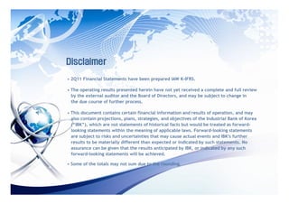 Disclaimer
• 2Q11 Financial Statements have been prepared IAW K-IFRS.

• The operating results presented herein have not yet received a complete and full review
  by the external auditor and the Board of Directors, and may be subject to change in
  the due course of further process.

• This document contains certain financial information and results of operation, and may
  also contain projections, plans, strategies, and objectives of the Industrial Bank of Korea
  (“IBK”), which are not statements of historical facts but would be treated as forward-
  looking statements within the meaning of applicable laws. Forward-looking statements
  are subject to risks and uncertainties that may cause actual events and IBK’ further
                                                                                 s
  results to be materially different than expected or indicated by such statements. No
  assurance can be given that the results anticipated by IBK, or indicated by any such
  forward-looking statements will be achieved.

• Some of the totals may not sum due to the rounding.
 