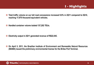 5
I - Highlights
Total traffic volume on our toll road concessions increased 9.9% in 2Q11 compared to 2Q10,
reaching 17,970 thousand equivalent vehicles.
Handled container volume totaled 137,202 TEUs.
Electricity output in 2Q11 generated revenue of R$22,545.
On April 5, 2011, the Brazilian Institute of Environment and Renewable Natural Resources
(IBAMA) issued the preliminary environmental license for the Brites Port Terminal.
 