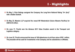 6
I - Highlights
On May 3, Fitch Ratings assigned the Company the Long-Term National Rating "A+ (bra)"
with a Stable Outlook.
On May 23, Maestra LLP acquired the vessel MV Westerdeich (future Maestra Pacífico) for
US$12.35 million.
On June 17, Triunfo won the Abrasca 2011 Value Creation award in the Transport and
Logistics category.
On June 22, Triunfo announced the issue of 180 debentures at unit face value of R$ 1 million.
The proceeds will be used for investments in the Company and its subsidiaries or affiliates.
 