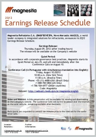 2Q12
Earnings Release Schedule
Magnesita Refratários S.A. (BM&FBOVESPA, Novo Mercado: MAGG3), a world
leader company in integrated solutions for refractories, announces its 2Q12
Earnings Release Schedule.
Earnings Release:
Thursday, August 09, 2012 (after trading hours)
The release will be available on the Company’s website
Quiet Period:
In accordance with corporate governance best practices, Magnesita starts its
Quiet Period on July 25, and will end immediately after the
Conference Calls on August 10.
Conference Call (in Portuguese with simultaneous translation into English):
Friday, August 10,02012
10:00 a.m. (New York Time)
11:00 a.m. (Brasília Time)
Phone: +55 (11) 4688-6361 (Brazil Only)
+1 888 700-0802 (US Only)
+1 786 924-6977 (Other countries)
Code: Magnesita
Webcast: http://webcall.riweb.com.br/magnesita/english
Slides and Webcast: A slide presentation will be available for viewing and downloading
on the Company’s website. The Conference Calls will be live broadcast over the Internet
on the same website, remaining available after the event.
Participants are requested to connect ten minutes prior to the time set for the confe-
rence calls.
Further
Information:
atendimento@riweb.com.br
+5511 3789-0867
Investor
Relations:
ri@magnesita.com.br
+5511 3152-3202
 