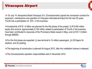 Viracopos Airport
On July 14, Aeroportos Brasil Viracopos S.A. (Concessionaire) signed the concession contract for
expansion, maintenance and operation of Viracopos International Airport for the next 30 years.
Triunfo has a participation of 23% in this business.
Investments of R $ 1.4 billion are planned for the first phase of the project: (i) R $ 450 million
equity (this amount, approximately $ 100 million related to participation of Triunfo in the business,
have been contributed to resources of the Promissory Notes issued in May), and (ii) R $ 1.0 billion
through BNDES.
For this first phase are expected: (i) new terminal to 14 million passengers, (ii) 28 fingers for
airplane, and (iii) parking;
The beginning of construction is planned for August 2012, after the installation license is released.
The Concessionaire operation responsibilities start in November 2012.
 