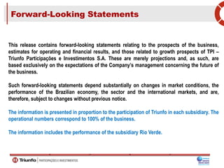 Forward-Looking Statements
This release contains forward-looking statements relating to the prospects of the business,
estimates for operating and financial results, and those related to growth prospects of TPI –
Triunfo Participações e Investimentos S.A. These are merely projections and, as such, are
based exclusively on the expectations of the Company’s management concerning the future of
the business.
Such forward-looking statements depend substantially on changes in market conditions, the
performance of the Brazilian economy, the sector and the international markets, and are,
therefore, subject to changes without previous notice.
The information is presented in proportion to the participation of Triunfo in each subsidiary. The
operational numbers correspond to 100% of the business.
The information includes the performance of the subsidiary Rio Verde.
 