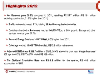 Highlights 2Q12
Net Revenue grew 38.7% compared to 2Q11, reaching R$225.7 million (R$ 191 million
excluding construction, 21.7% higher than 2Q11).
Traffic volume increased 5.2%, totaling 18.9 million equivalent vehicles.
Containers handled at Portonave reached 140,779 TEUs, a 2.6% growth. Storage and other
services revenue grew 37.7%
Assured Energy Sold was 148,075 MWh, 6.3% higher than 2Q11.
Cabotage reached 10,023 TEUs handled, R$15.9 million net revenue.
Adjusted EBITDA was R$88.7 million in 2Q12, 24.4% above the prior year. Margin improved
100 bps to 46.3%. EBITDA LTM totaled R$ 389 million.
The Dividend Calculation Base was R$ 8.9 million for the quarter, R$ 40.8 million
accumulated in 1H12.
 
