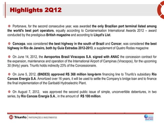 Highlights 2Q12
Portonave, for the second consecutive year, was awarded the only Brazilian port terminal listed among
the world's best port operators, equally according to Containerisation International Awards 2012 – award
conducted by the prestigious British magazine and according to Lloyd’s List.
Concepa, was considered the best highway in the south of Brazil and Concer, was considered the best
highway in Rio de Janeiro, both by Guia Estradas 2012-2013, a supplement of Quatro Rodas magazine
On June 14, 2012, the Aeroportos Brasil Viracopos S.A. signed with ANAC the concession contract for
the expansion, maintenance and operation of the International Airport of Campinas (Viracopos), for the upcoming
30 (thirty) years. Triunfo holds indirectly 23% of the Concessionaire.
On June 5, 2012, (BNDES) approved R$ 368 million long-term financing line to Triunfo’s subsidiary Rio
Canoas Energia S.A. Amortized over 16 years, it will be used to settle the Company’s bridge loan and to finance
the final implementation of the Garibaldi Hydroelectric Plant.
On August 7, 2012, was approved the second public issue of simple, unconvertible debentures, in two
series, by Rio Canoas Energia S.A., in the amount of R$ 100 million.
 