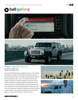 GPC 2Q 13
10
a q u a r t e r ly n e w s l e t t e r f o r t h e g l o b a l p r o d u c t c o m m i t t e e
Chrysler - Jeep GPS to Get Lost
Leo Burnett / Buenos Aires
Category: Integrated / Film
An innovative GPS application available exclusively in Jeep vehicles
gives drivers the option to choose directions to get lost in nature,
far beyond familiar territory. This brilliant initiative perfectly captures
the brand purpose of Jeep, which is to provide drivers with the
freedom to escape to uncharted destinations where only off-road
vehicles can travel. A beautifully crafted film showcases how this
product functions, as a frustrated office worker gets into his Jeep
and is directed out of the city into progressively rougher terrain until
he finds himself alone on a beautiful deserted sand bluff overlooking
a stunning beach. Only a Jeep 4x4 could lead to you this place, a
place you would never find without a ‘GPS to Get Lost.’
ballgallery
 