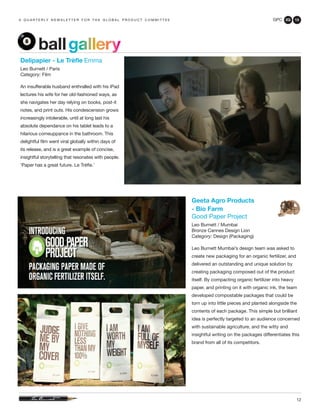 GPC 2Q 13
12
a q u a r t e r ly n e w s l e t t e r f o r t h e g l o b a l p r o d u c t c o m m i t t e e
ballgallery
Delipapier - Le Trèfle Emma
Leo Burnett / Paris
Category: Film
An insufferable husband enthralled with his iPad
lectures his wife for her old-fashioned ways, as
she navigates her day relying on books, post-it
notes, and print outs. His condescension grows
increasingly intolerable, until at long last his
absolute dependance on his tablet leads to a
hilarious comeuppance in the bathroom. This
delightful film went viral globally within days of
its release, and is a great example of concise,
insightful storytelling that resonates with people.
‘Paper has a great future. Le Trèfle.’
Geeta Agro Products
- Bio Farm
Good Paper Project
Leo Burnett / Mumbai
Bronze Cannes Design Lion
Category: Design (Packaging)
Leo Burnett Mumbai’s design team was asked to
create new packaging for an organic fertilizer, and
delivered an outstanding and unique solution by
creating packaging composed out of the product
itself. By compacting organic fertilizer into heavy
paper, and printing on it with organic ink, the team
developed compostable packages that could be
torn up into little pieces and planted alongside the
contents of each package. This simple but brilliant
idea is perfectly targeted to an audience concerned
with sustainable agriculture, and the witty and
insightful writing on the packages differentiates this
brand from all of its competitors.
 