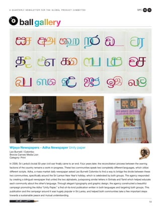 GPC 2Q 13
13
a q u a r t e r ly n e w s l e t t e r f o r t h e g l o b a l p r o d u c t c o m m i t t e e
Wijeya Newspapers - Adha Newspaper Unity paper
Leo Burnett / Colombo
Bronze Cannes Media Lion
Category: Print
In 2009, Sri Lanka’s brutal 30-year civil war finally came to an end. Four years later, the reconciliation process between the warring
factions of the country remains a work-in-progress. These two communities speak two completely different languages, which utilize
different scripts. Adha, a mass-market daily newspaper asked Leo Burnett Colombo to find a way to bridge the divide between these
two communities, specifically around the Sri Lankan New Year’s holiday, which is celebrated by both groups. The agency responded
by creating a bilingual newspaper that united the two alphabets, juxtaposing similar letters in Sinhala and Tamil which helped educate
each community about the other’s language. Through elegant typography and graphic design, the agency constructed a beautiful
campaign promoting the Adha “Unity Paper,” a first-of-its-kind publication written in both languages and targeting both groups. This
publication and the campaign around it was hugely popular in Sri Lanka, and helped both communities take a few important steps
towards a sustainable peace and mutual understanding.
ballgallery
 