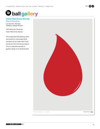 GPC 2Q 13
14
a q u a r t e r ly n e w s l e t t e r f o r t h e g l o b a l p r o d u c t c o m m i t t e e
ballgallery
Indian Red Cross Society
Blood Donation
Leo Burnett / Mumbai
Category: Design (Poster)
‘Gift blood this Christmas.
Indian Red Cross Society.’
This image adorned greeting cards
and posters to encourage blood
donations at the Indian Red Cross
during the 2012 Christmas season.
This is a beautiful example of
graphic design at its absolute best.
 