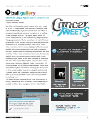 GPC 2Q 13
15
a q u a r t e r ly n e w s l e t t e r f o r t h e g l o b a l p r o d u c t c o m m i t t e e
ballgallery
Colombian League Against Cancer Cancer Tweets
Leo Burnett / Bogotá
Category: Interactive (Twitter)
One of the most devastating aspects of cancer is the way it creeps
up on you. It’s a silent disease, often diagnosed at a very late stage
because of the stealthy way it conceals itself: every year millions of
people die because they ignore cancer’s symptoms for far too long.
To raise awareness of this fact, Leo Burnett Bogota created the
Cancer Tweets campaign for the Colombian League Against Cancer.
The agency created seven Twitter accounts, one for each of the most
lethal forms of cancer, and gave them quirky names like @boob_lover
(for Breast Cancer) and @shithappens (for colon cancer). These
virtual cancer accounts then innocuously began to follow thousands
of people online, including celebrities, at first in silence, spreading
throughout the web unchecked and largely unnoticed. Only after quite
some time did these virtual cancer accounts announce their presence,
gradually becoming notable presences in people’s feeds through
increasingly cryptic tweets. At first, few of the people on Twitter took
note of the virtual cancers following them. Only when these ‘cancer
tweets’ became quite overt did people engage in conversation with
the virtual cancers, and for those who detected it early, virtual cancer
stopped following them and sent them a message. For those people
on Twitter who ignored the virtual cancers, they ultimately received
a message like this one: “@lastbreathe is a lung #virtualcancer that
talked to you but you ignored it. If it was a real cancer, you’d be in a
terminal stage now.”
This brilliant campaign makes perfect use of the Twitter platform to
convey a dramatic truth about the nature of cancer and the need for
people to be diligent about paying close attention to their health.
 