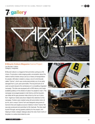 GPC 2Q 13
20
a q u a r t e r ly n e w s l e t t e r f o r t h e g l o b a l p r o d u c t c o m m i t t e e
gallery7+
B Bicycle Culture Magazine Carma Project
Leo Burnett / Lisbon
Category: Integrated
B Bicycle Culture is a magazine that promotes cycling as a life
choice. To provoke a wide-ranging public conversation about the
relative merits of bikes versus cars as a means of transportation
for people, LB/Lisbon created a unique, one of a kind bicycle
called “Carma”, which was constructed entirely out of car parts
salvaged from a junk yard automobile. This bicycle built out of
used car parts became the centerpiece of a compelling integrated
campaign. The bike was equipped with a GPS device, and made
available publicly on the streets of Lisbon for people to ride it. The
campaign encouraged people to ride Carma until the bicycle’s
use offset all the gas-powered miles driven by the car it came
from. Ingenious media executions helped drive attention to this
campaign. Posters were created using old automobile motor oil
as ink, and a unique ‘Carma’ font was designed using some of
Carma’s lines and angles as source material. A short ‘Carma’ film
was also produced and submitted to film festivals. The bike itself
toured Portugal, earning greater publicity for the project, and
helping to foster a deeper dialogue about the role of and merits of
bicycles in a culture dominated by cars.
 