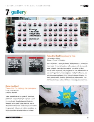 GPC 2Q 13
23
a q u a r t e r ly n e w s l e t t e r f o r t h e g l o b a l p r o d u c t c o m m i t t e e
gallery7+
Raise the Roof Repackaging Help
Leo Burnett / Toronto
Category: Promo & Activation
Raise the Roof is a charity that helps the homeless in Canada. For
many years, the charity has been selling toques, with all proceeds
going to benefit the organization’s work. In an effort to clarify
exactly where the money was going from the sale of these hats, an
eye-catching ambient piece was placed in a high-traffic area, and
each toque was packaged with a different message detailing the
many different ways Raise the Roof supports the homeless. This
effort boosted toque sales and helped increase public awareness.
Raise the Roof
Thank You For Helping the Homeless
Leo Burnett / Toronto
Category: Ambient
These ambient pieces for Raise the Roof offer
gratitude to people who bought toques to support
the homeless in Canada. Large stickers were
placed in spots where toque sales had directly
affected homelessness, and these pieces thanked
the generosity of buyers for helping to address an
ongoing problem filling the streets of Canada.
 