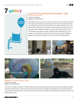GPC 2Q 13
24
a q u a r t e r ly n e w s l e t t e r f o r t h e g l o b a l p r o d u c t c o m m i t t e e
gallery7+
Unidog The Dreaming Dogs Project
Leo Burnett / Bangkok
Category: Promo & Activation
The number of homeless stray dogs in Thailand increases daily. To encourage people to adopt strays from Unidog, LB/Bangkok created
“the Dreaming Dogs Project,” where evocative dog dreams were painted onto balloon thought-bubbles which were then tied to the
necks of dogs in high-traffic areas. These balloons told emotional stories that appealed to people passing by, leading to a spike in dog
adoptions from Unidog.
Association of People With Physical Disabilities - APDI
Supportive Balloons
Leo Burnett / Bangkok
Category: Promo & Activation
LB/Bangkok wanted to raise funds in order to purchase and repair wheelchairs for ADPI,
who would supply wheelchairs to disabled people who need them. Broken wheelchairs
were installed in public areas. Each chair was missing a wheel, and leaned over to one
side. We then asked people to buy supportive helium balloons that could be tied to one
side of the broken wheelchair, elevating it to make the chair appear functional. Over
17,000 balloons were sold to the public, transforming this simple gesture into a 12%
increase in the organization’s annual fund raising. The success of these installations
helped turn these supportive balloons into a symbol of hope for disabled people.
 