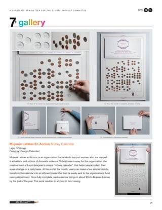 GPC 2Q 13
25
a q u a r t e r ly n e w s l e t t e r f o r t h e g l o b a l p r o d u c t c o m m i t t e e
gallery7+
Mujeres Latinas En Accion Money Calendar
Lapiz / Chicago
Category: Design (Calendar)
Mujeres Latinas en Accion is an organization that works to support women who are trapped
in situations and victims of domestic violence. To help raise money for this organization, the
creative team at Lapiz designed a unique “money calendar”, that helps people collect their
spare change on a daily basis. At the end of the month, users can make a few simple folds to
transform the calendar into an efficient mailer that can be easily sent to the organization’s fund
raising department. Once fully complete, each calendar brings in about $55 to Mujeres Latinas
by the end of the year. This work resulted in a boost in fund raising.
 