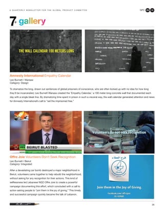 GPC 2Q 13
26
a q u a r t e r ly n e w s l e t t e r f o r t h e g l o b a l p r o d u c t c o m m i t t e e
gallery7+
Offre Joie Volunteers Don’t Seek Recognition
Leo Burnett / Beirut
Category: Integrated
After a devastating car bomb destroyed a major neighborhood in
Beirut, volunteers came together to help rebuild the neighborhood,
without asking for any recognition for their actions. This kind of
selflessness led Lebanese NGO Offre Joie to create a powerful
campaign documenting this effort, which concluded with a call to
action asking people to “join them in the joy of giving.” This timely
and successful campaign quickly became the talk of Lebanon.
Amnesty International Empathy Calendar
Leo Burnett / Warsaw
Category: Design
To dramatize the long, drawn out sentences of global prisoners of conscience, who are often locked up with no idea for how long
they’ll be incarcerated, Leo Burnett Warsaw created the ‘Empathy Calendar,’ a 100 meter long concrete wall that documented each
day with a single bleak line. By dramatizing time spent in prison in such a visceral way, the wall calendar generated attention and news
for Amnesty International’s call to “set the imprisoned free.”
 