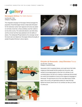 GPC 2Q 13
27
gallery7+
a q u a r t e r ly n e w s l e t t e r f o r t h e g l o b a l p r o d u c t c o m m i t t e e
Norwegian Airlines The Tailfin Election
Leo Burnett / Oslo
Category: Integrated
This integrated campaign for Norwegian Airlines leveraged the
popularity of local Norwegian heroes to help build enthusiasm
for the national air carrier. Each regional community was asked
to nominate a local hero, whose candidacy was then voted on
by the entire country. This nationwide election was held online,
and the winners had their faces plastered onto the tailfins of
planes. The widespread PR generated by this campaign served
the brand well, and helped earn Norwegian Airlines the loyalty of
people throughout Norway’s various regions.
Chrysler de Venezuela - Jeep Cherokee Travoa
Leo Burnett / Caracas
Category: Interactive (App)
Venezuela is full of unexplored places, and rough terrain that holds
indigenous tribal people that few people ever encounter. Jeep
wanted to encourage people to drive their 4x4 vehicles to new
uncharted places, and did so by creating a mobile app that provided
the world’s first translations of some of the indigenous languages of
Venezuela. The app became one of the most talked-about mobile
apps in the country, and generated publicity for Jeep that high-
lighted the brand’s claims that it’s 4x4 vehicles can take you where
no others can.
 