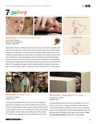 GPC 2Q 13
28
a q u a r t e r ly n e w s l e t t e r f o r t h e g l o b a l p r o d u c t c o m m i t t e e
gallery7+
McDonald’s A Ring to Bring Them Closer
Leo Burnett / Moscow
Bronze Cannes Media Lion
Category: Integrated
McDonald’s in Russia is building a House for Moms next to a Children’s Hospital, which
will provide mothers with a close place to stay near their kids as their children undergo
treatments and operations. To raise funds for this initiative, McDonald’s let kids in the
Children’s Hospital design wire rings to give to the people they missed the most during
their hospital stays. These ring designs were then replicated and sold in McDonald’s
restaurants nation-wide, with the stories of the kids who made them incorporated into
the packaging. All proceeds from the sales of these rings went to finance the House for
Moms. This integrated campaign utilized multiple channels, including a social media
app, all of which helped raise the necessary funds for the construction of this building.
McDonald’s Holding Hands
Leo Burnett / Jakarta
Category: Film
This beautiful spot tells the story of a young man who spends an
afternoon nonchalantly trying to hold his girlfriend’s hand for the
first time. Unfortunately, the right moment is elusive. Only when the
young couple sits down to eat at McDonald’s do their hands finally
come together, as their fingers accidentally graze while reaching
for the last fry at exactly the same time. McDonald’s. I’m loving it.
McDonald’s - Happy Meal Kids & Boxes
Leo Burnett / London
Category: Film
This beautiful commercial moves the conversation from ‘toy in
a box’ to ‘joy in a box.’ Impeccably crafted, the film opens on
a room full of boisterous children, who are having an inordinate
amount of fun playing with a pile of empty cardboard boxes. The
spot then asks the question every parent has wondered: ‘what
is it with kids and boxes?’ McDonald’s. Happy Meals.
 