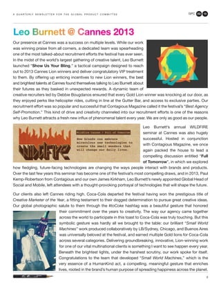 GPC 2Q 13
3
Our presence at Cannes was a success on multiple levels. While our work
was winning praise from all corners, a dedicated team was spearheading
one of the most talked-about recruitment efforts the festival has ever seen.
In the midst of the world’s largest gathering of creative talent, Leo Burnett
launched “Show Us Your Bling,” a tactical campaign designed to reach
out to 2013 Cannes Lion winners and deliver congratulatory VIP treatment
to them. By offering up enticing incentives to new Lion winners, the best
and brightest talents at Cannes found themselves talking to Leo Burnett about
their futures as they basked in unexpected rewards. A dynamic team of
creative recruiters led by Debbie Bougdanos ensured that every Gold Lion winner was knocking at our door, as
they enjoyed perks like helicopter rides, cutting in line at the Gutter Bar, and access to exclusive parties. Our
recruitment effort was so popular and successful that Contagious Magazine called it the festival’s “Best Agency
Self-Promotion.” This kind of drive and creativity channeled into our recruitment efforts is one of the reasons
why Leo Burnett attracts a fresh new influx of phenomenal talent every year. We are only as good as our people.
Leo Burnett’s annual WILDFIRE
seminar at Cannes was also hugely
successful. Hosted in conjunction
with Contagious Magazine, we once
again packed the house to lead a
compelling discussion entitled “Full
of Tomorrow”, in which we explored
how fledgling, future-facing technologies are changing the ways people interact with brands and products.
Over the last few years this seminar has become one of the festival’s most compelling draws, and in 2013, Paul
Kemp-Robertson from Contagious and our own James Kirkham, Leo Burnett’s newly appointed Global Head of
Social and Mobile, left attendees with a thought-provoking portrayal of technologies that will shape the future.
Our clients also left Cannes riding high. Coca-Cola departed the festival having won the prestigious title of
Creative Marketer of the Year, a fitting testament to their dogged determination to pursue great creative ideas.
Our global photographic salute to them through the #toCoke hashtag was a beautiful gesture that honored
their commitment over the years to creativity. The way our agency came together
across the world to participate in this toast to Coca-Cola was truly touching. But this
symbolic gesture was hardly all we brought to the table: our brilliant “Small World
Machines” work produced collaboratively by LB/Sydney, Chicago, and Buenos Aires
was universally beloved at the festival, and earned multiple Gold lions for Coca-Cola
across several categories. Delivering groundbreaking, innovative, Lion-winning work
for one of our vital multinational clients is something I want to see happen every year.
Beneath the brightest lights, under the harshest scrutiny, our work spoke for itself.
Congratulations to the team that developed “Small World Machines,” which is the
very essence of a HumanKind act, a compelling, meaningful gesture that enriches
lives, rooted in the brand’s human purpose of spreading happiness across the planet.
a q u a r t e r ly n e w s l e t t e r f o r t h e g l o b a l p r o d u c t c o m m i t t e e
Leo Burnett @ Cannes 2013
 