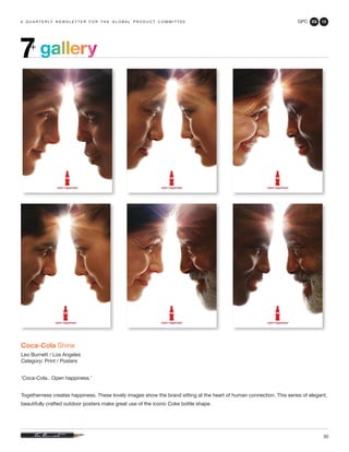 GPC 2Q 13
30
a q u a r t e r ly n e w s l e t t e r f o r t h e g l o b a l p r o d u c t c o m m i t t e e
Coca-Cola Shine
Leo Burnett / Los Angeles
Category: Print / Posters
‘Coca-Cola.. Open happiness.’
Togetherness creates happiness. These lovely images show the brand sitting at the heart of human connection. This series of elegant,
beautifully crafted outdoor posters make great use of the iconic Coke bottle shape.
gallery7+
 