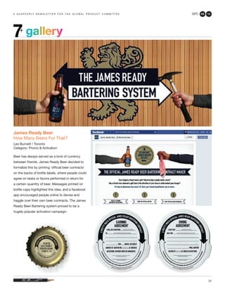 GPC 2Q 13
31
a q u a r t e r ly n e w s l e t t e r f o r t h e g l o b a l p r o d u c t c o m m i t t e e
James Ready Beer
How Many Beers For That?
Leo Burnett / Toronto
Category: Promo & Activation
Beer has always served as a kind of currency
between friends. James Ready Beer decided to
formalize this by printing ‘official beer contracts’
on the backs of bottle labels, where people could
agree on tasks or favors performed in return for
a certain quantity of beer. Messages printed on
bottle caps highlighted this idea, and a facebook
app encouraged people online to devise and
haggle over their own beer contracts. The James
Ready Beer Bartering system proved to be a
hugely popular activation campaign.
gallery7+
 