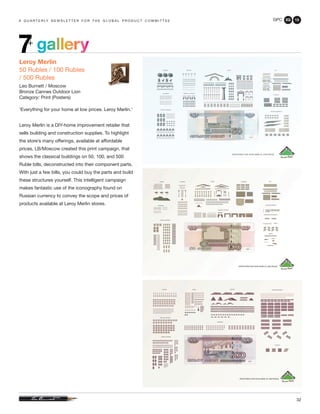 GPC 2Q 13
32
a q u a r t e r ly n e w s l e t t e r f o r t h e g l o b a l p r o d u c t c o m m i t t e e
gallery7+
Leroy Merlin
50 Rubles / 100 Rubles
/ 500 Rubles
Leo Burnett / Moscow
Bronze Cannes Outdoor Lion
Category: Print (Posters)
‘Everything for your home at low prices. Leroy Merlin.’
Leroy Merlin is a DIY-home improvement retailer that
sells building and construction supplies. To highlight
the store’s many offerings, available at affordable
prices, LB/Moscow created this print campaign, that
shows the classical buildings on 50, 100, and 500
Ruble bills, deconstructed into their component parts.
With just a few bills, you could buy the parts and build
these structures yourself. This intelligent campaign
makes fantastic use of the iconography found on
Russian currency to convey the scope and prices of
products available at Leroy Merlin stores.
 