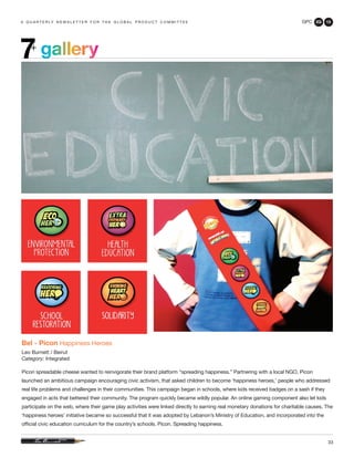 GPC 2Q 13
33
a q u a r t e r ly n e w s l e t t e r f o r t h e g l o b a l p r o d u c t c o m m i t t e e
gallery7+
Bel - Picon Happiness Heroes
Leo Burnett / Beirut
Category: Integrated
Picon spreadable cheese wanted to reinvigorate their brand platform “spreading happiness.” Partnering with a local NGO, Picon
launched an ambitious campaign encouraging civic activism, that asked children to become ‘happiness heroes,’ people who addressed
real life problems and challenges in their communities. This campaign began in schools, where kids received badges on a sash if they
engaged in acts that bettered their community. The program quickly became wildly popular. An online gaming component also let kids
participate on the web, where their game play activities were linked directly to earning real monetary donations for charitable causes. The
‘happiness heroes’ initiative became so successful that it was adopted by Lebanon’s Ministry of Education, and incorporated into the
official civic education curriculum for the country’s schools. Picon. Spreading happiness.
 