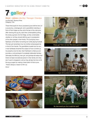 GPC 2Q 13
34
a q u a r t e r ly n e w s l e t t e r f o r t h e g l o b a l p r o d u c t c o m m i t t e e
gallery7+
Arcor - Juices Little Boy / Teenager / Grandpa
Leo Burnett / Buenos Aires
Category: Film
These three spots for Arcor powdered juices tell the story of
a young boy, a teenage girl, and a grandfather standing in
front of their fridges as they drink the last of the cold juice.
After draining the jug dry, each then contemplates putting
the empty jug back into the fridge, as they contemplate
whether or not they should refill the jug in consideration
of the other people in their family. The young boy has a
flashback of his father tormenting him while playing football.
The teen girl remembers how her brother embarrassed her
in front of her friends. The grandfather recalls how his son-
in-law tactlessly broached the subject of how to divide up
his property once he dies. Each flashback is hilarious and
provides a vivid portrayal of completely believable families.
Ultimately the little boy, teen girl, and grandpa all realize that
there’s at least one beloved person in their family who they
don’t want to disappoint, and so they all take the time to fill
the jug up again by making a fresh batch of Arcor juice.
‘There’s always a reason to fill it up.
Arcor.’
 