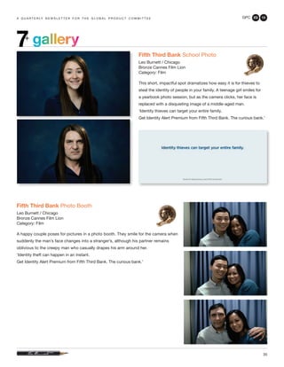 GPC 2Q 13
35
a q u a r t e r ly n e w s l e t t e r f o r t h e g l o b a l p r o d u c t c o m m i t t e e
gallery7+
Fifth Third Bank School Photo
Leo Burnett / Chicago
Bronze Cannes Film Lion
Category: Film
This short, impactful spot dramatizes how easy it is for thieves to
steal the identity of people in your family. A teenage girl smiles for
a yearbook photo session, but as the camera clicks, her face is
replaced with a disquieting image of a middle-aged man.
‘Identity thieves can target your entire family.
Get Identity Alert Premium from Fifth Third Bank. The curious bank.’
Fifth Third Bank Photo Booth
Leo Burnett / Chicago
Bronze Cannes Film Lion
Category: Film
A happy couple poses for pictures in a photo booth. They smile for the camera when
suddenly the man’s face changes into a stranger’s, although his partner remains
oblivious to the creepy man who casually drapes his arm around her.
‘Identity theft can happen in an instant.
Get Identity Alert Premium from Fifth Third Bank. The curious bank.’
 