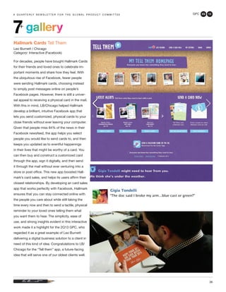 GPC 2Q 13
36
a q u a r t e r ly n e w s l e t t e r f o r t h e g l o b a l p r o d u c t c o m m i t t e ea q u a r t e r ly n e w s l e t t e r f o r t h e g l o b a l p r o d u c t c o m m i t t e e
Hallmark Cards Tell Them
Leo Burnett / Chicago
Category: Interactive (Facebook)
For decades, people have bought Hallmark Cards
for their friends and loved ones to celebrate im-
portant moments and share how they feel. With
the ubiquitous rise of Facebook, fewer people
were sending Hallmark cards, choosing instead
to simply post messages online on people’s
Facebook pages. However, there is still a univer-
sal appeal to receiving a physical card in the mail.
With this in mind, LB/Chicago helped Hallmark
develop a brilliant, intuitive Facebook app that
lets you send customized, physical cards to your
close friends without ever leaving your computer.
Given that people miss 84% of the news in their
Facebook newsfeed, the app helps you select
people you would like to send cards to, and then
keeps you updated as to eventful happenings
in their lives that might be worthy of a card. You
can then buy and construct a customized card
through the app, sign it digitally, and then send
it through the mail without ever venturing into a
store or post office. This new app boosted Hall-
mark’s card sales, and helps its users affirm their
closest relationships. By developing an card sales
app that works perfectly with Facebook, Hallmark
ensures that you can stay connected online with
the people you care about while still taking the
time every now and then to send a tactile, physical
reminder to your loved ones telling them what
you want them to hear. The simplicity, ease of
use, and strong insights evident in this interactive
work made it a highlight for the 2Q13 GPC, who
regarded it as a great example of Leo Burnett
delivering a digital business solution to a client in
need of this kind of idea. Congratulations to LB/
Chicago for the “Tell them” app, a future-facing
idea that will serve one of our oldest clients well.
gallery7+
 