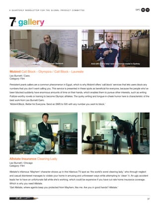 GPC 2Q 13
37
a q u a r t e r ly n e w s l e t t e r f o r t h e g l o b a l p r o d u c t c o m m i t t e ea q u a r t e r ly n e w s l e t t e r f o r t h e g l o b a l p r o d u c t c o m m i t t e e
Allstate Insurance Cleaning Lady
Leo Burnett / Chicago
Category: Film
Allstate’s infamous ‘Mayhem’ character shows up in this hilarious TV spot as ‘the world’s worst cleaning lady,’ who through neglect
and casual disinterest manages to violate your home in amusing and unforeseen ways while attempting to ‘clean’ it. An ugly accident
leads her to have an unfortunate fall while she’s working, which could be expensive if you have cut rate home insurance coverage.
Which is why you need Allstate.
‘Get Allstate, where agents keep you protected from Mayhem, like me. Are you in good hands? Allstate.’
Mobinil Call Block - Olympics / Call Block - Laureate
Leo Burnett / Cairo
Category: Film
Persistent prank callers are a common phenomenon in Egypt, which is why Mobinil offers ‘call block’ services that lets users block any
numbers that you don’t want calling you. This service is presented in these spots as beneficial for everyone, because the people who’ve
been blocked suddenly have enormous amounts of time on their hands, which enables them to pursue other interests, such as writing
Pulitzer-worthy novels or training to become Olympic athletes. The quirky writing and tongue-in-cheek humor here is characteristic of the
best work from Leo Burnett Cairo.
‘Mobinil Block. Better for Everyone. Send an SMS to 505 with any number you want to block.’
gallery7+
 