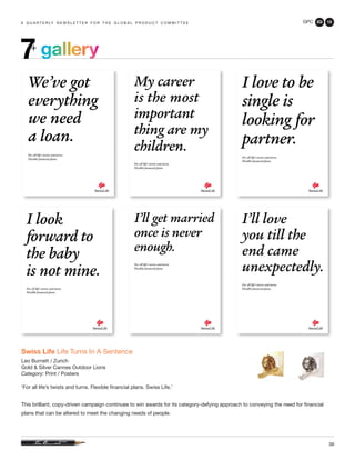 GPC 2Q 13
38
a q u a r t e r ly n e w s l e t t e r f o r t h e g l o b a l p r o d u c t c o m m i t t e e
Swiss Life Life Turns In A Sentence
Leo Burnett / Zurich
Gold & Silver Cannes Outdoor Lions
Category: Print / Posters
‘For all life’s twists and turns. Flexible financial plans. Swiss Life.’
This brilliant, copy-driven campaign continues to win awards for its category-defying approach to conveying the need for financial
plans that can be altered to meet the changing needs of people.
gallery7+
 