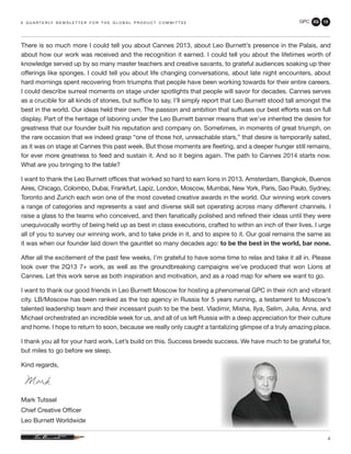 GPC 2Q 13
4
There is so much more I could tell you about Cannes 2013, about Leo Burnett’s presence in the Palais, and
about how our work was received and the recognition it earned. I could tell you about the lifetimes worth of
knowledge served up by so many master teachers and creative savants, to grateful audiences soaking up their
offerings like sponges. I could tell you about life changing conversations, about late night encounters, about
hard mornings spent recovering from triumphs that people have been working towards for their entire careers.
I could describe surreal moments on stage under spotlights that people will savor for decades. Cannes serves
as a crucible for all kinds of stories, but suffice to say, I’ll simply report that Leo Burnett stood tall amongst the
best in the world. Our ideas held their own. The passion and ambition that suffuses our best efforts was on full
display. Part of the heritage of laboring under the Leo Burnett banner means that we’ve inherited the desire for
greatness that our founder built his reputation and company on. Sometimes, in moments of great triumph, on
the rare occasion that we indeed grasp “one of those hot, unreachable stars,” that desire is temporarily sated,
as it was on stage at Cannes this past week. But those moments are fleeting, and a deeper hunger still remains,
for ever more greatness to feed and sustain it. And so it begins again. The path to Cannes 2014 starts now.
What are you bringing to the table?
I want to thank the Leo Burnett offices that worked so hard to earn lions in 2013. Amsterdam, Bangkok, Buenos
Aires, Chicago, Colombo, Dubai, Frankfurt, Lapiz, London, Moscow, Mumbai, New York, Paris, Sao Paulo, Sydney,
Toronto and Zurich each won one of the most coveted creative awards in the world. Our winning work covers
a range of categories and represents a vast and diverse skill set operating across many different channels. I
raise a glass to the teams who conceived, and then fanatically polished and refined their ideas until they were
unequivocally worthy of being held up as best in class executions, crafted to within an inch of their lives. I urge
all of you to survey our winning work, and to take pride in it, and to aspire to it. Our goal remains the same as
it was when our founder laid down the gauntlet so many decades ago: to be the best in the world, bar none.
After all the excitement of the past few weeks, I’m grateful to have some time to relax and take it all in. Please
look over the 2Q13 7+ work, as well as the groundbreaking campaigns we’ve produced that won Lions at
Cannes. Let this work serve as both inspiration and motivation, and as a road map for where we want to go.
I want to thank our good friends in Leo Burnett Moscow for hosting a phenomenal GPC in their rich and vibrant
city. LB/Moscow has been ranked as the top agency in Russia for 5 years running, a testament to Moscow’s
talented leadership team and their incessant push to be the best. Vladimir, Misha, Ilya, Selim, Julia, Anna, and
Michael orchestrated an incredible week for us, and all of us left Russia with a deep appreciation for their culture
and home. I hope to return to soon, because we really only caught a tantalizing glimpse of a truly amazing place.
I thank you all for your hard work. Let’s build on this. Success breeds success. We have much to be grateful for,
but miles to go before we sleep.
Kind regards,
Mark Tutssel
Chief Creative Officer
Leo Burnett Worldwide
a q u a r t e r ly n e w s l e t t e r f o r t h e g l o b a l p r o d u c t c o m m i t t e e
 