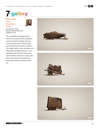 GPC 2Q 13
40
a q u a r t e r ly n e w s l e t t e r f o r t h e g l o b a l p r o d u c t c o m m i t t e e
gallery7+
Fiat - Jeep
Boat /
Motorbike /
Horse
Leo Burnett / Paris
Bronze Cannes Press Lion
Category: Print
This understated and gorgeous print
work from Leo Burnett Paris manages to
convey a powerful message about the
human brand purpose of Jeep without
even showcasing the vehicle in question.
The images feature a boat, motorbike, and
horse trailer completely doused in mud,
apparently after a long off-road journey
spent hitched to the back of a Jeep. Jeep
gives you the freedom to abandon the
road and go wherever adventure takes
you.
 