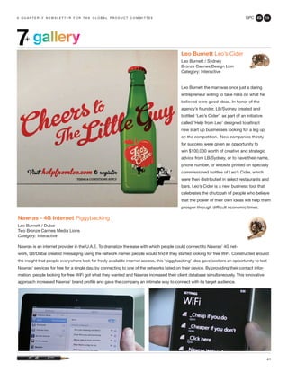 GPC 2Q 13
41
gallery7+
a q u a r t e r ly n e w s l e t t e r f o r t h e g l o b a l p r o d u c t c o m m i t t e e
Leo Burnett Leo’s Cider
Leo Burnett / Sydney
Bronze Cannes Design Lion
Category: Interactive
Leo Burnett the man was once just a daring
entrepreneur willing to take risks on what he
believed were good ideas. In honor of the
agency’s founder, LB/Sydney created and
bottled ‘Leo’s Cider’, as part of an initiative
called ‘Help from Leo’ designed to attract
new start up businesses looking for a leg up
on the competition. New companies thirsty
for success were given an opportunity to
win $100,000 worth of creative and strategic
advice from LB/Sydney, or to have their name,
phone number, or website printed on specially
commissioned bottles of Leo’s Cider, which
were then distributed in select restaurants and
bars. Leo’s Cider is a new business tool that
celebrates the chutzpah of people who believe
that the power of their own ideas will help them
prosper through difficult economic times.
Nawras - 4G Internet Piggybacking
Leo Burnett / Dubai
Two Bronze Cannes Media Lions
Category: Interactive
Nawras is an internet provider in the U.A.E. To dramatize the ease with which people could connect to Nawras’ 4G net-
work, LB/Dubai created messaging using the network names people would find if they started looking for free WiFi. Constructed around
the insight that people everywhere look for freely available internet access, this ‘piggybacking’ idea gave seekers an opportunity to test
Nawras’ services for free for a single day, by connecting to one of the networks listed on their device. By providing their contact infor-
mation, people looking for free WiFi got what they wanted and Nawras increased their client database simultaneously. This innovative
approach increased Nawras’ brand profile and gave the company an intimate way to connect with its target audience.
 