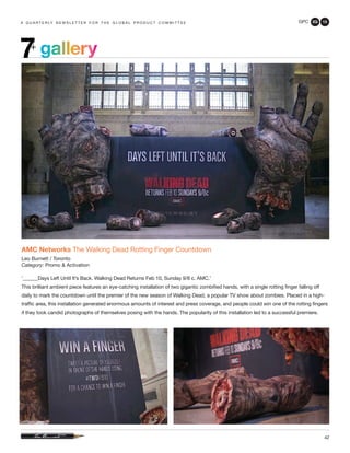 GPC 2Q 13
42
a q u a r t e r ly n e w s l e t t e r f o r t h e g l o b a l p r o d u c t c o m m i t t e e
gallery7+
AMC Networks The Walking Dead Rotting Finger Countdown
Leo Burnett / Toronto
Category: Promo & Activation
‘______Days Left Until It’s Back. Walking Dead Returns Feb 10, Sunday 9/8 c. AMC.’
This brilliant ambient piece features an eye-catching installation of two gigantic zombified hands, with a single rotting finger falling off
daily to mark the countdown until the premier of the new season of Walking Dead, a popular TV show about zombies. Placed in a high-
traffic area, this installation generated enormous amounts of interest and press coverage, and people could win one of the rotting fingers
if they took candid photographs of themselves posing with the hands. The popularity of this installation led to a successful premiere.
 