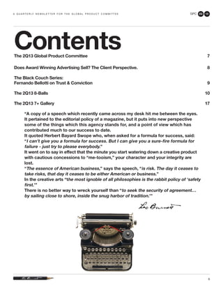 GPC 2Q 13
6
a q u a r t e r ly n e w s l e t t e r f o r t h e g l o b a l p r o d u c t c o m m i t t e e
ContentsThe 2Q13 Global Product Committee 	 7
Does Award Winning Advertising Sell? The Client Perspective.	 8
The Black Couch Series:
Fernando Bellotti on Trust & Conviction 	 9
The 2Q13 8-Balls	 10
The 2Q13 7+ Gallery	 17
“A copy of a speech which recently came across my desk hit me between the eyes.
It pertained to the editorial policy of a magazine, but it puts into new perspective
some of the things which this agency stands for, and a point of view which has
contributed much to our success to date.
It quoted Herbert Bayard Swope who, when asked for a formula for success, said:
“I can’t give you a formula for success. But I can give you a sure-fire formula for
failure - just try to please everybody.”
It went on to say in effect that the minute you start watering down a creative product
with cautious concessions to “me-tooism,” your character and your integrity are
lost.
“The essence of American business,” says the speech, “is risk. The day it ceases to
take risks, that day it ceases to be either American or business.”
In the creative arts “the most ignoble of all philosophies is the rabbit policy of ‘safety
first.’”
There is no better way to wreck yourself than “to seek the security of agreement…
by sailing close to shore, inside the snug harbor of tradition.’”
 
