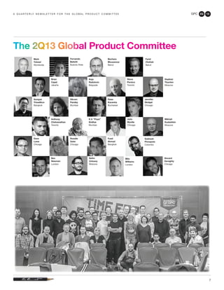GPC 2Q 13
7
a q u a r t e r ly n e w s l e t t e r f o r t h e g l o b a l p r o d u c t c o m m i t t e e
The 2Q13 Global Product Committee
Milo
Williams
London
Mark
Tutssel
Worldwide
Sompat
Trisadikun
Bangkok
Dave
Loew
Chicago
Rosalie
Geier
Chicago
Subhash
Pinnapola
Colombo
Anthony
Chelvanathan
Toronto
K.V. “Pops”
Sridhar
Mumbai
John
Wyville
Chicago
Peter
Kacenka
Bucharest
Vikram
Pandey
Mumbai
Jennifer
Skidgel
Chicago
Steve
Persico
Toronto
Brian
Capel
Jakarta
Fernando
Bellotti
Buenos Aires
Bechara
Mouzannar
Beirut
Fuad
Ahmad
Bangkok
Farid
Chehab
Beirut
Anja
Radulovic
Belgrade
Ben
Newman
London
Selim
Unlusoy
Moscow
Vladimir
Tkachev
Moscow
Mikhail
Kudashkin
Moscow
Vincent
Geraghty
Chicago
 
