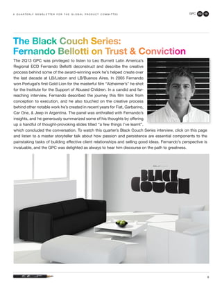 GPC 2Q 13
9
The Black Couch Series:
Fernando Bellotti on Trust & Conviction
The 2Q13 GPC was privileged to listen to Leo Burnett Latin America’s
Regional ECD Fernando Bellotti deconstruct and describe the creative
process behind some of the award-winning work he’s helped create over
the last decade at LB/Lisbon and LB/Buenos Aires. In 2005 Fernando
won Portugal’s first Gold Lion for the masterful film “Alzheimer’s” he shot
for the Institute for the Support of Abused Children. In a candid and far-
reaching interview, Fernando described the journey this film took from
conception to execution, and he also touched on the creative process
behind other notable work he’s created in recent years for Fiat, Garbarino,
Car One, & Jeep in Argentina. The panel was enthralled with Fernando’s
insights, and he generously summarized some of his thoughts by offering
up a handful of thought-provoking slides titled “a few things I’ve learnt”,
which concluded the conversation. To watch this quarter’s Black Couch Series interview, click on this page
and listen to a master storyteller talk about how passion and persistence are essential components to the
painstaking tasks of building effective client relationships and selling good ideas. Fernando’s perspective is
invaluable, and the GPC was delighted as always to hear him discourse on the path to greatness.
a q u a r t e r ly n e w s l e t t e r f o r t h e g l o b a l p r o d u c t c o m m i t t e e
 