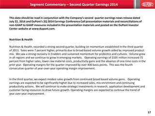 17
This data should be read in conjunction with the Company’s second quarter earnings news release dated
July 22, 2014 and DuPont’s 2Q 2014 Earnings Conference Call presentation materials and reconciliations of
non-GAAP to GAAP measures included in the presentation materials and posted on the DuPont Investor
Center website at www.dupont.com.
Nutrition & Health
Nutrition & Health, recorded a strong second quarter, building on momentum established in the third quarter
of 2013. Sales were 7 percent higher, primarily due to broad based volume growth aided by improved product
mix. We saw a strong recovery in Enablers and sustained momentum for probiotics and cultures. Volume grew
in all regions and we continue to grow in emerging markets. Operating earnings of $105 million increased 72
percent from higher sales, lower raw material costs, productivity gains and the absence of one-time costs in the
prior year. Operating margins for the quarter improved by over 400 basis points. This was the fourth
consecutive quarter of year-over-year operating margin improvement.
In the third quarter, we expect modest sales growth from continued broad based volume gains. Operating
earnings are expected to be significantly higher due to increased sales, mix enrichment and continuing
productivity actions. We will continue to make strategic investments in research, application development and
customer facing resources to drive future growth. Operating margins are expected to continue the trend of
year over year improvement.
Segment Commentary – Second Quarter Earnings 2014
 