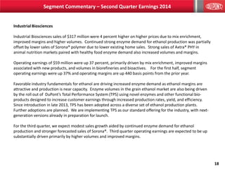 18
Industrial Biosciences
Industrial Biosciences sales of $317 million were 4 percent higher on higher prices due to mix enrichment,
improved margins and higher volumes. Continued strong enzyme demand for ethanol production was partially
offset by lower sales of Sorona® polymer due to lower existing home sales. Strong sales of Axtra® PHY in
animal nutrition markets paired with healthy food enzyme demand also increased volumes and margins.
Operating earnings of $59 million were up 37 percent, primarily driven by mix enrichment, improved margins
associated with new products, and volumes in biorefineries and bioactives. For the first half, segment
operating earnings were up 37% and operating margins are up 440 basis points from the prior year.
Favorable industry fundamentals for ethanol are driving increased enzyme demand as ethanol margins are
attractive and production is near capacity. Enzyme volumes in the grain ethanol market are also being driven
by the roll out of DuPont’s Total Performance System (TPS) using novel enzymes and other functional bio-
products designed to increase customer earnings through increased production rates, yield, and efficiency.
Since introduction in late 2013, TPS has been adopted across a diverse set of ethanol production plants.
Further adoptions are planned. We are implementing TPS as our standard offering for the industry, with next-
generation versions already in preparation for launch.
For the third quarter, we expect modest sales growth aided by continued enzyme demand for ethanol
production and stronger forecasted sales of Sorona®. Third quarter operating earnings are expected to be up
substantially driven primarily by higher volumes and improved margins.
Segment Commentary – Second Quarter Earnings 2014
 