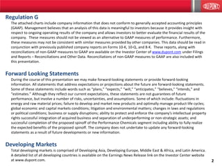 2
Regulation G
The attached charts include company information that does not conform to generally accepted accounting principles
(GAAP). Management believes that an analysis of this data is meaningful to investors because it provides insight with
respect to ongoing operating results of the company and allows investors to better evaluate the financial results of the
company. These measures should not be viewed as an alternative to GAAP measures of performance. Furthermore,
these measures may not be consistent with similar measures provided by other companies. This data should be read in
conjunction with previously published company reports on Forms 10-K, 10-Q, and 8-K. These reports, along with
reconciliations of non-GAAP measures to GAAP are available on the Investor Center of www.dupont.com under Filings
and Reports – Reconciliations and Other Data. Reconciliations of non-GAAP measures to GAAP are also included with
this presentation.
Forward Looking Statements
During the course of this presentation we may make forward-looking statements or provide forward-looking
information. All statements that address expectations or projections about the future are forward-looking statements.
Some of these statements include words such as “plans,” “expects,” “will,” “anticipates,” "believes," “intends,” and
“estimates.” Although they reflect our current expectations, these statements are not guarantees of future
performance, but involve a number of risks, uncertainties, and assumptions. Some of which include: fluctuations in
energy and raw material prices; failure to develop and market new products and optimally manage product life cycles;
global economic and capital markets conditions; litigation and environmental matters; changes in laws and regulations
or political conditions; business or supply disruptions; ability to protect and enforce the company’s intellectual property
rights successful integration of acquired business and separation of underperforming or non-strategic assets; and
successful completion of the proposed spinoff of the Performance Chemicals segment including ability to fully realize
the expected benefits of the proposed spinoff. The company does not undertake to update any forward-looking
statements as a result of future developments or new information.
Developing Markets
Total developing markets is comprised of Developing Asia, Developing Europe, Middle East & Africa, and Latin America.
A detailed list of all developing countries is available on the Earnings News Release link on the Investor Center website
at www.dupont.com.
2
 