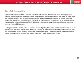 20
Electronics & Communications
Electronics & Communications sales were essentially flat excluding the impact of lower metals price pass
through. Volume growth in most product lines, led by gains in consumer electronics, was offset by lower price
due to metals, product mix and competitive pressures. Operating earnings declined $6 million as volume
growth and productivity gains were more than offset by the absence of $20 million of OLED licensing income
realized during the second quarter of 2013. Excluding the impact of last year’s licensing income, operating
earnings increased 19 percent.
Looking ahead to the third quarter, we continue to expect global photovoltaic module installations to be up for
the year with mid-teens growth rates. We expect a strong 2H in photovoltaics driven by installations in China
and good demand for our products in consumer electronics markets. Third quarter sales are expected to be
slightly higher with operating earnings slightly lower due to a decrease in other income.
Segment Commentary – Second Quarter Earnings 2014
 