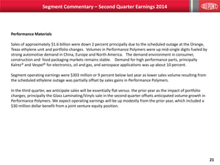 21
Performance Materials
Sales of approximately $1.6 billion were down 2 percent principally due to the scheduled outage at the Orange,
Texas ethylene unit and portfolio changes. Volumes in Performance Polymers were up mid-single digits fueled by
strong automotive demand in China, Europe and North America. The demand environment in consumer,
construction and food packaging markets remains stable. Demand for high performance parts, principally
Kalrez® and Vespel® for electronics, oil and gas, and aerospace applications was up about 10 percent.
Segment operating earnings were $303 million or 9 percent below last year as lower sales volume resulting from
the scheduled ethylene outage was partially offset by sales gains in Performance Polymers.
In the third quarter, we anticipate sales will be essentially flat versus the prior year as the impact of portfolio
changes; principally the Glass Laminating/Vinyls sale in the second quarter offsets anticipated volume growth in
Performance Polymers. We expect operating earnings will be up modestly from the prior year, which included a
$30 million dollar benefit from a joint venture equity position.
Segment Commentary – Second Quarter Earnings 2014
 