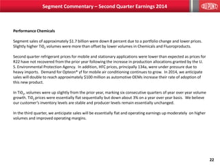 22
Segment Commentary – Second Quarter Earnings 2014
Performance Chemicals
Segment sales of approximately $1.7 billion were down 8 percent due to a portfolio change and lower prices.
Slightly higher Ti02 volumes were more than offset by lower volumes in Chemicals and Fluoroproducts.
Second quarter refrigerant prices for mobile and stationary applications were lower than expected as prices for
R22 have not recovered from the prior year following the increase in production allocations granted by the U.
S. Environmental Protection Agency. In addition, HFC prices, principally 134a, were under pressure due to
heavy imports. Demand for Opteon® yf for mobile air conditioning continues to grow. In 2014, we anticipate
sales will double to reach approximately $100 million as automotive OEMs increase their rate of adoption of
this new product.
In Ti02, volumes were up slightly from the prior year, marking six consecutive quarters of year over year volume
growth. Ti02 prices were essentially flat sequentially but down about 3% on a year over year basis. We believe
our customer’s inventory levels are stable and producer levels remain essentially unchanged.
In the third quarter, we anticipate sales will be essentially flat and operating earnings up moderately on higher
volumes and improved operating margins.
 